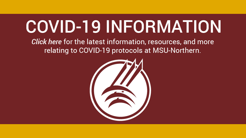 Covid-19 Information. Click here for the latest information, resources, and more relating to COVID-19 protocols at MSU-Northern. [Northern logo]